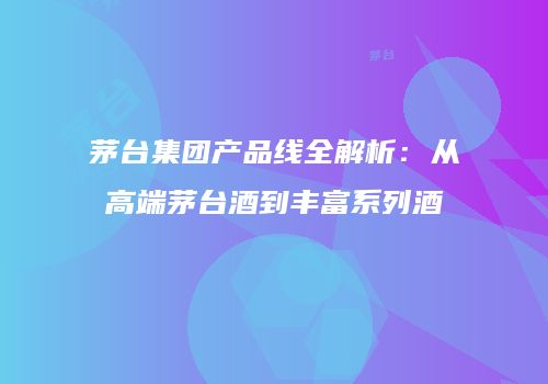 茅台集团产品线全解析：从高端茅台酒到丰富系列酒