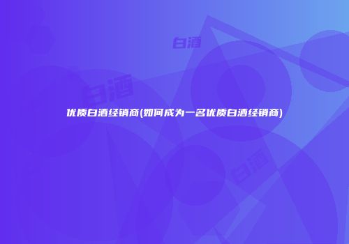优质白酒经销商(如何成为一名优质白酒经销商)