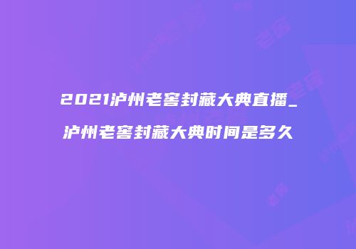 2021泸州老窖封藏大典直播_泸州老窖封藏大典时间是多久