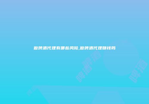 做啤酒代理有哪些风险,做啤酒代理赚钱吗