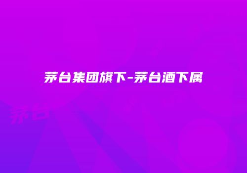 茅台集团旗下-茅台酒下属