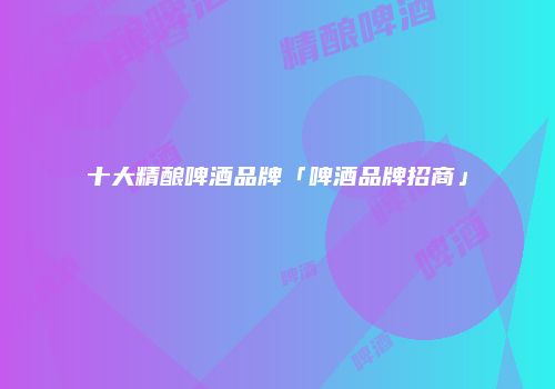 十大精酿啤酒品牌「啤酒品牌招商」