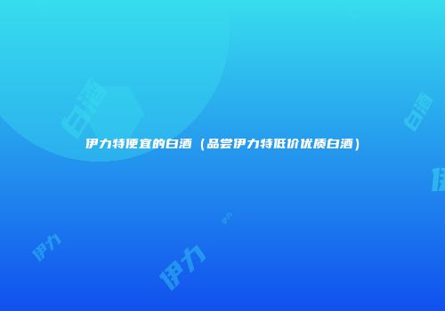 伊力特便宜的白酒（品尝伊力特低价优质白酒）