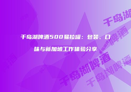 千岛湖啤酒500易拉罐：包装、口味与新加坡工作体验分享