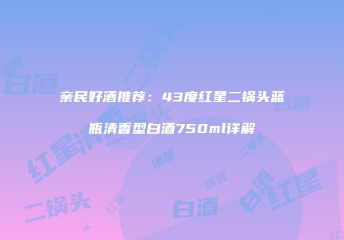 亲民好酒推荐：43度红星二锅头蓝瓶清香型白酒750ml详解
