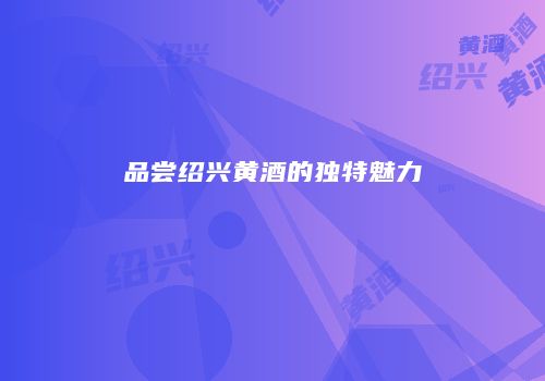 品尝绍兴黄酒的独特魅力