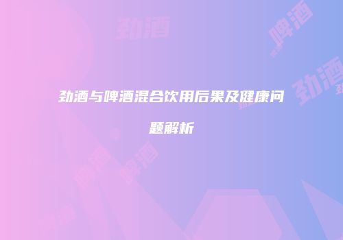 劲酒与啤酒混合饮用后果及健康问题解析