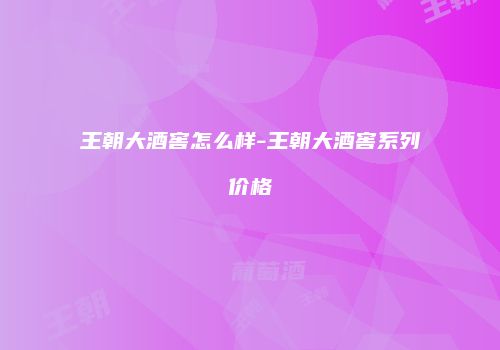 王朝大酒窖怎么样-王朝大酒窖系列价格