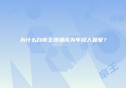 为什么白帝王啤酒成为年轻人最爱？
