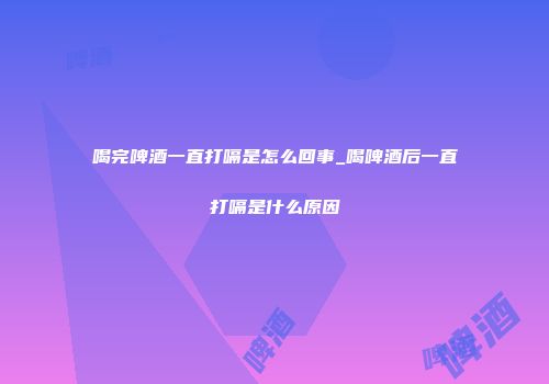 喝完啤酒一直打嗝是怎么回事_喝啤酒后一直打嗝是什么原因