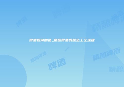 啤酒如何酿造_精酿啤酒的酿造工艺流程