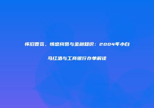 怀旧香氛、情感纠葛与金融知识：2004年小白马红酒与工商银行存单解读