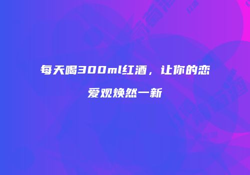 每天喝300ml红酒，让你的恋爱观焕然一新