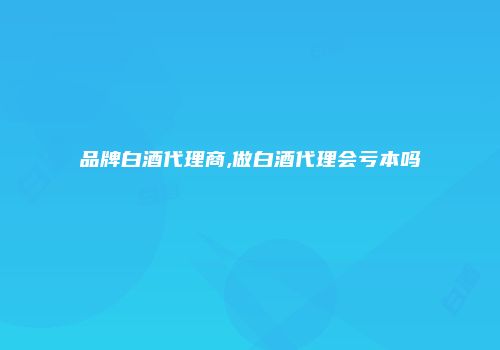 品牌白酒代理商,做白酒代理会亏本吗
