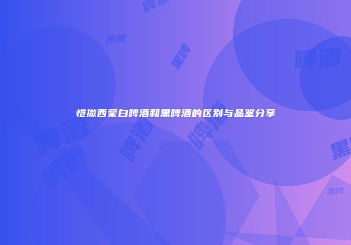 恺撒西蒙白啤酒和黑啤酒的区别与品鉴分享