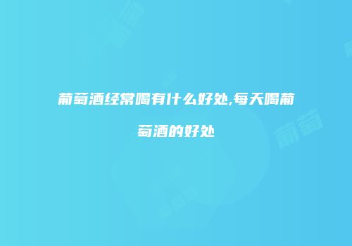 葡萄酒经常喝有什么好处,每天喝葡萄酒的好处