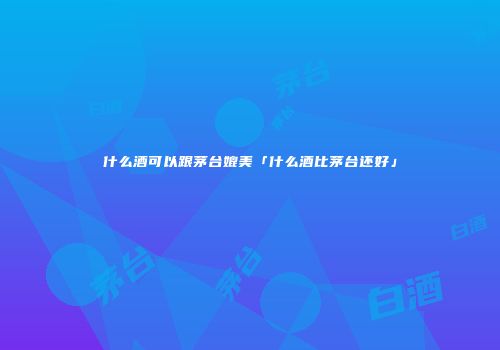 什么酒可以跟茅台媲美「什么酒比茅台还好」