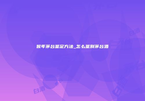 猴年茅台鉴定方法_怎么鉴别茅台酒