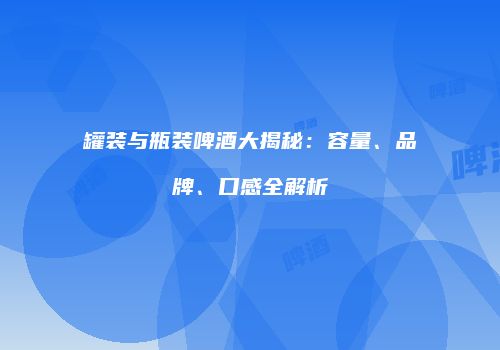 罐装与瓶装啤酒大揭秘：容量、品牌、口感全解析