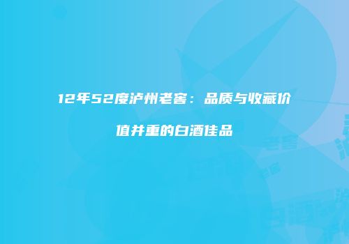 12年52度泸州老窖：品质与收藏价值并重的白酒佳品