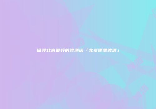 探寻北京最好的啤酒店「北京哪里啤酒」