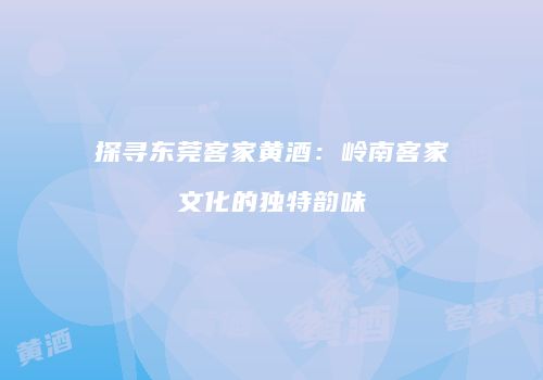 探寻东莞客家黄酒：岭南客家文化的独特韵味