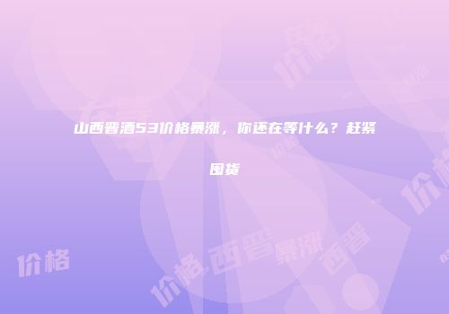 山西晋酒53价格暴涨，你还在等什么？赶紧囤货