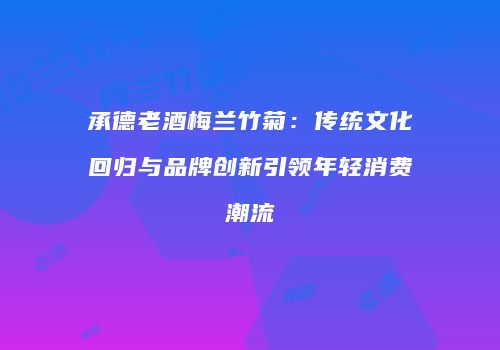 承德老酒梅兰竹菊：传统文化回归与品牌创新引领年轻消费潮流
