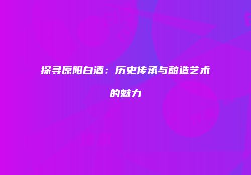 探寻原阳白酒：历史传承与酿造艺术的魅力