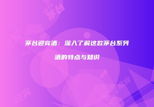 茅台迎宾酒：深入了解这款茅台系列酒的特点与知识