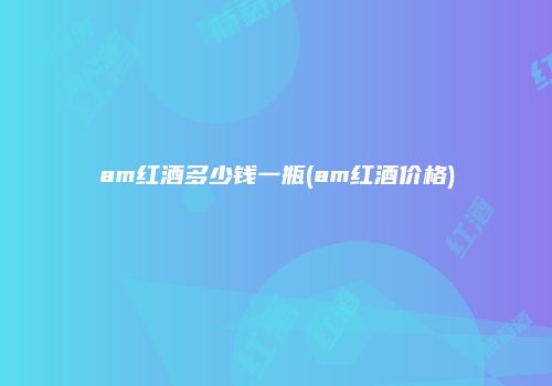 am红酒多少钱一瓶(am红酒价格)