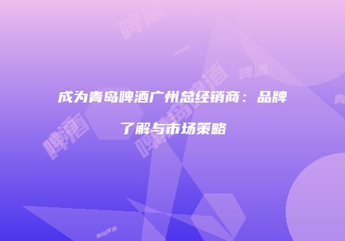 成为青岛啤酒广州总经销商：品牌了解与市场策略