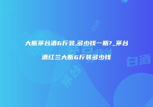 大瓶茅台酒6斤装,多少钱一瓶?_茅台酒红兰大瓶6斤装多少钱