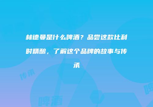 林德曼是什么啤酒？品尝这款比利时精酿，了解这个品牌的故事与传承