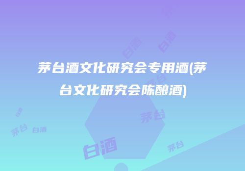 茅台酒文化研究会专用酒(茅台文化研究会陈酿酒)