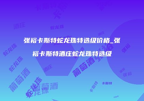 张裕卡斯特蛇龙珠特选级价格_张裕卡斯特酒庄蛇龙珠特选级