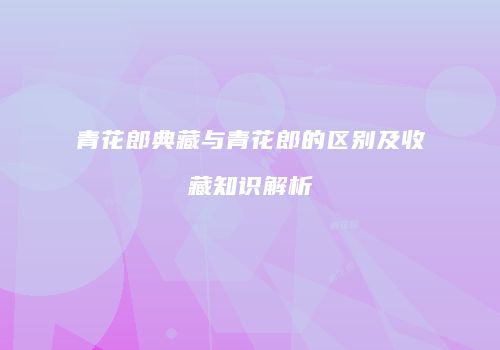 青花郎典藏与青花郎的区别及收藏知识解析