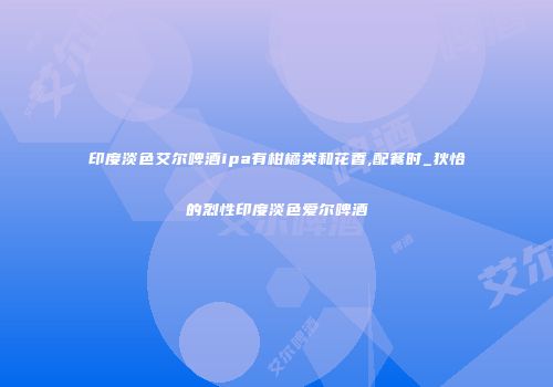 印度淡色艾尔啤酒ipa有柑橘类和花香,配餐时_狄恰的烈性印度淡色爱尔啤酒