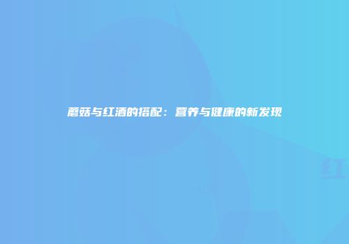 蘑菇与红酒的搭配：营养与健康的新发现