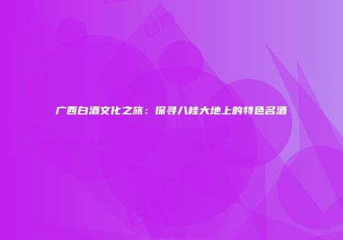 广西白酒文化之旅：探寻八桂大地上的特色名酒