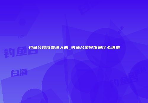 钓鱼台接待普通人吗_钓鱼台国宾馆是什么级别