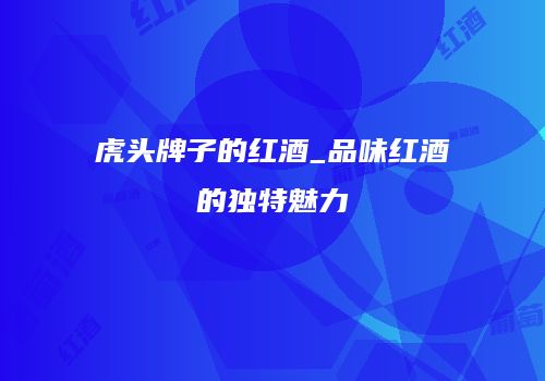 虎头牌子的红酒_品味红酒的独特魅力