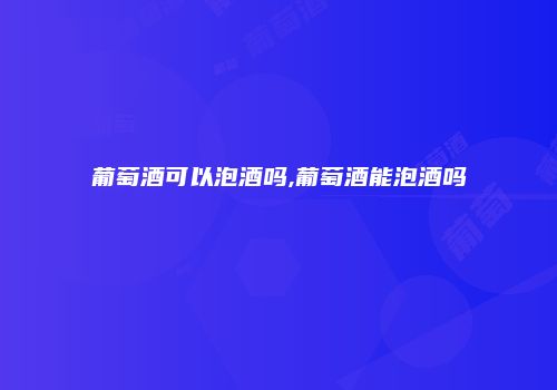 葡萄酒可以泡酒吗,葡萄酒能泡酒吗
