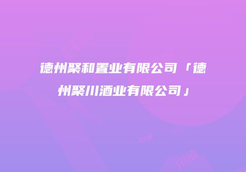 德州聚和置业有限公司「德州聚川酒业有限公司」