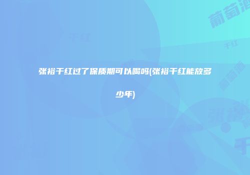 张裕干红过了保质期可以喝吗(张裕干红能放多少年)