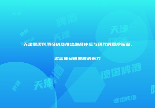 天津德国啤酒经销商推出融合传统与现代的精酿新品，邀您体验德国啤酒魅力