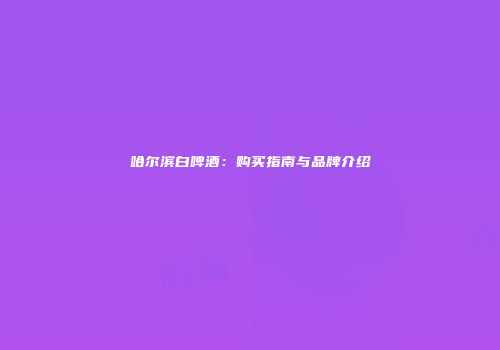 哈尔滨白啤酒：购买指南与品牌介绍