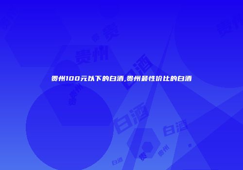 贵州100元以下的白酒,贵州最性价比的白酒