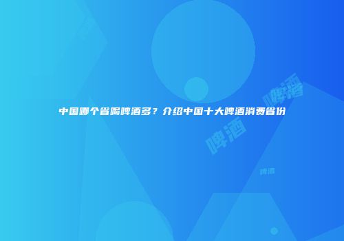 中国哪个省喝啤酒多？介绍中国十大啤酒消费省份