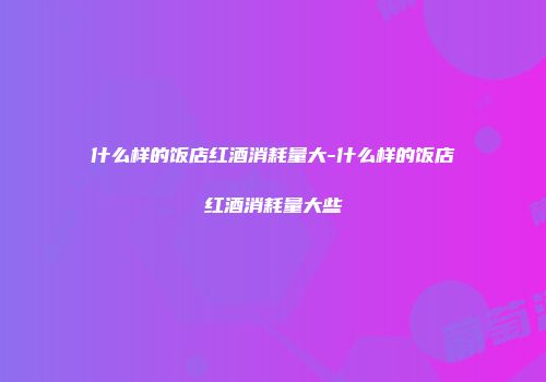 什么样的饭店红酒消耗量大-什么样的饭店红酒消耗量大些